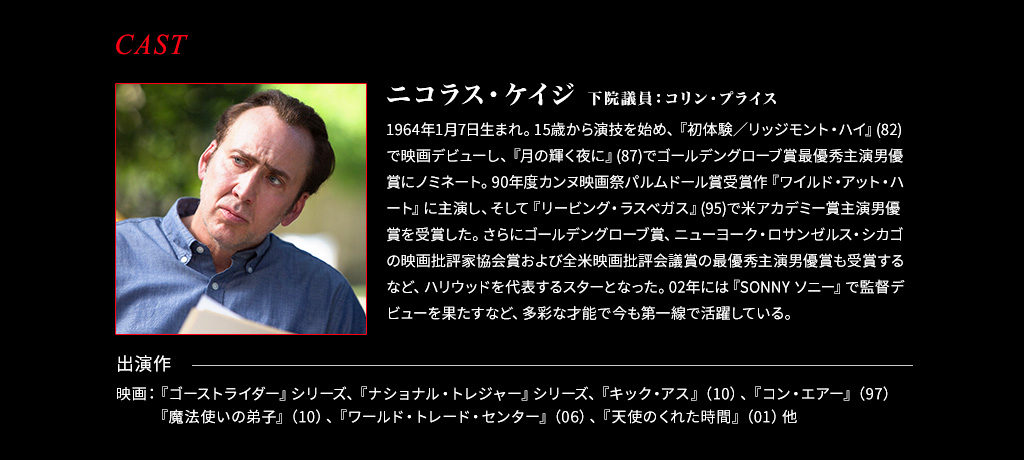 【下院議員：コリン・プライス/ニコラス・ケイジ】1964年1月7日生まれ。15歳から演技を始め、『初体験／リッジモント・ハイ』(82)で映画デビューし、『月の輝く夜に』(87)でゴールデングローブ賞最優秀主演男優賞にノミネート。90年度カンヌ映画祭パルムドール賞受賞作『ワイルド・アット・ハート』に主演し、そして『リービング・ラスベガス』(95)で米アカデミー賞主演男優賞を受賞した。さらにゴールデングローブ賞、ニューヨーク・ロサンゼルス・シカゴの映画批評家協会賞および全米映画批評会議賞の最優秀主演男優賞も受賞するなど、ハリウッドを代表するスターとなった。02年には『SONNY ソニー』で監督デビューを果たすなど、多彩な才能で今も第一線で活躍している。■出演作 映画：『ゴーストライダー』シリーズ、『ナショナル・トレジャー』シリーズ、『キック・アス』（10）、『コン・エアー』（97）『魔法使いの弟子』（10）、『ワールド・トレード・センター』（06）、『天使のくれた時間』（01）他