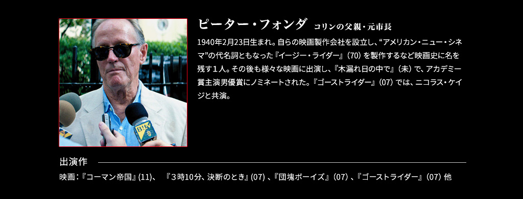 【コリンの父親・元市長/ピーター・フォンダ】1940年2月23日生まれ。自らの映画製作会社を設立し、“アメリカン・ニュー・シネマ”の代名詞ともなった『イージー・ライダー』（70）を製作するなど映画史に名を残す１人。その後も様々な映画に出演し、『木漏れ日の中で』（未）で、アカデミー賞主演男優賞にノミネートされた。『ゴーストライダー』（07）では、ニコラス・ケイジと共演。■出演作 映画：『コーマン帝国』(11)、 『3時10分、決断のとき』(07) 、『団塊ボーイズ』（07）、『ゴーストライダー』（07）他