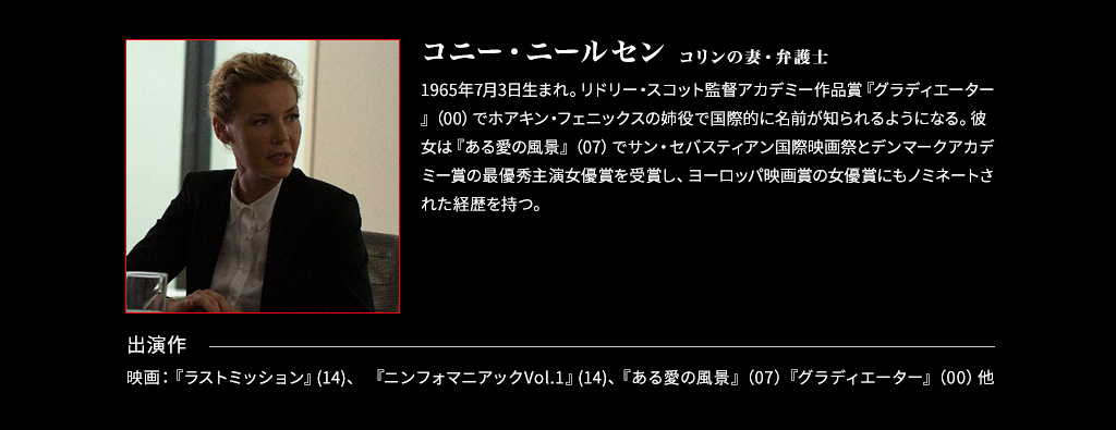 【コリンの妻・弁護士：デボラ/コニー・ニールセン】1965年7月3日生まれ。リドリー・スコット監督アカデミー作品賞『グラディエーター』（00）でホアキン・フェニックスの姉役で国際的に名前が知られるようになる。彼女は『ある愛の風景』（07）でサン・セバスティアン国際映画祭とデンマークアカデミー賞の最優秀主演女優賞を受賞し、ヨーロッパ映画賞の女優賞にもノミネートされた経歴を持つ。■出演作 映画：『ラストミッション』(14)、 『ニンフォマニアックVol.1』(14)、『ある愛の風景』（07）『グラディエーター』（00）他