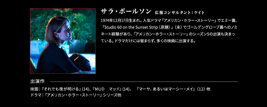 【広報コンサルタント：ケイト/サラ・ポールソン】1974年12月17日生まれ。人気ドラマ「アメリカン・ホラー・ストーリー」でエミー賞、「Studio 60 on the Sunset Strip（原題）」（未）でゴールデングローブ賞へのノミネート経験があり、「アメリカン・ホラー・ストーリー」のシーズン5の出演も決まっている。ドラマだけには留まらず、多くの映画に出演する。■出演作 映画：『それでも夜が明ける』(14)、『MＵD　マッド』(14)、 『マーサ、あるいはマーシー・メイ』（12）他ドラマ：「アメリカン・ホラー・ストーリー」シリーズ他