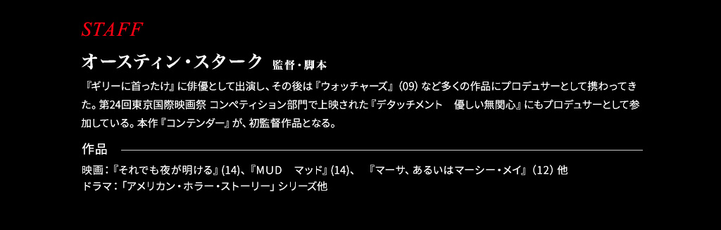 スタッフ【監督・脚本：オースティン・スターク】『ギリーに首ったけ』に俳優として出演し、その後は『ウォッチャーズ』（09）など多くの作品にプロデュサーとして携わってきた。第24回東京国際映画祭 コンペティション部門で上映された『デタッチメント　優しい無関心』にもプロデュサーとして参加している。本作『コンテンダー』が、初監督作品となる。作品『ウォッチャーズ』（09）プロデュ―サー、『狂気の行方』（未）プロデュ―サー、『デタッチメント　優しい無関心』（未）プロデュ―サー