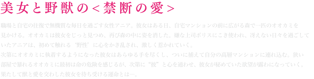 美女と野獣の＜禁断の愛＞職場と自宅の往復で無機質な毎日を過ごす女性アニア。女性はある日、自宅マンションの前に広がる森で一匹のオオカミを見かける。オオカミは彼女をじっと見つめ、再び森の中に姿を消した。嫌な上司ボリスにこき使われ、冴えない日々を過ごしていたアニアは、初めて触れる“野性”に心をかき乱され、激しく惹かれていく。次第にオオカミに執着するようになって彼女はあらゆる手を尽くし、ついに捕えて自分の高層マンションに連れ込む。狭い部屋で暴れるオオカミに最初は命の危機を感じるが、次第に“彼”と心を通わせ、彼女が秘めていた欲望が露わになっていく。果たして獣と愛を交わした彼女を待ち受ける運命とは―。