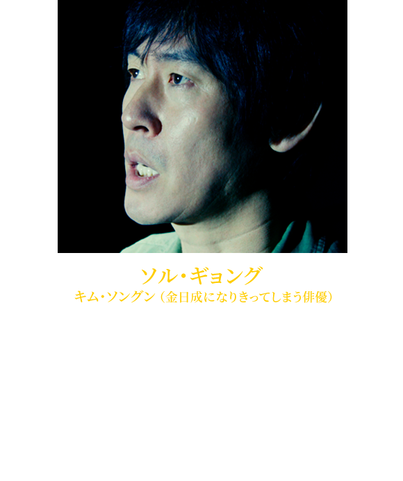 【ソル・ギョング キム・ソングン（金日成になりきってしまう俳優）】1968年5月1日生れ。ペパーミント・キャンディ』（00）では韓国国内の主要映画賞を受賞。『オアシス』（04）での好演を経て、日韓共同製作の『力道山』（06）では力道山役を務める。韓国動員1千万人超えの『シルミド／SILMIDO』（03）、『TSUNAMI-ツナミ-』（09）や、好成績を残した『ザ・タワー超高層ビル大火災』（13）、『監視者たち』（14）等に出演。演技力に加え、興行力でも韓国トップレベルを誇る名優である。近年の日本公開作は『殺人者の記憶法』（18）、『名もなき野良犬の輪舞（ロンド）』（18）、『1987ある闘いの真実』（18）など。