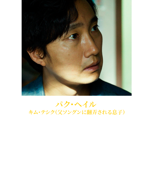 【パク・ヘイル キム・テシク（父ソングンに翻弄される息子）】1977年1月26日生れ。『殺人の追憶』（04）、『グエムル -漢江の怪物-』（06）、『グッドモーニング・プレジデント』（10）、『黒く濁る村』（10）等、TVシリーズも含め多彩なジャンルの作品に出演。2011年韓国動員数1位を記録した『神弓-KAMIYUMI-』（12）では主演を務めた。近年では『ラスト・プリンセス 大韓帝国最後の皇女』（17）、『天命の城』（18）などに出演。