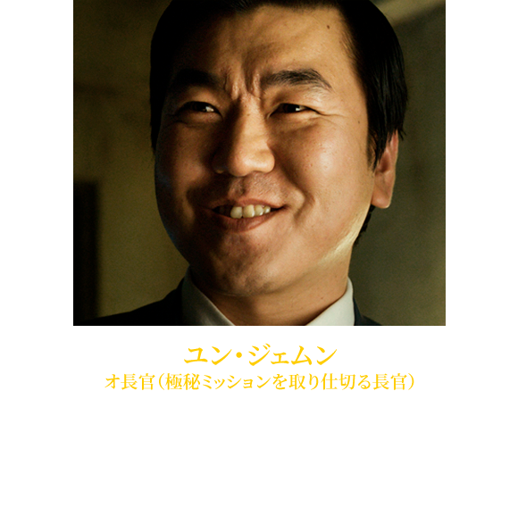 【ユン・ジェムン オ長官（極秘ミッションを取り仕切る長官）】1970年3月9日生れ。『グッド・バッド・ウィアード』（09）、『母なる証明』（09）やTVシリーズ「マイダス」などで好演。近年では『海にかかる霧』（15）、『ラスト・プリンセス 大韓帝国最後の皇女』（17）、『ワン・デイ悲しみが消えるまで』（17）、ポン・ジュノ監督『オクジャ／okja』（未・17）などに出演。