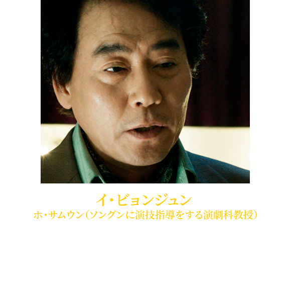 【イ・ビョンジュン ホ・サムウン（ソングンに演技指導をする演劇科教授）】1964年1月27日生れ。「シークレット・ガーデン」やリメイク版「ドラゴン桜」、「のだめカンタービレ ～ネイル カンタービレ」など、主にTVシリーズで活躍する。近年では『フィッシュマンの涙』（16）、ソル・ギョングと共演した『殺人者の記憶法』 (18)などに出演。