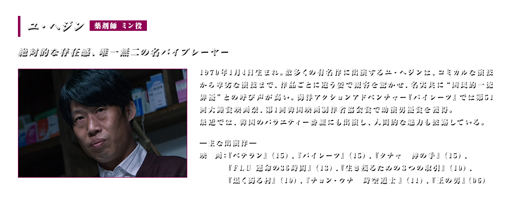 ユ・ヘジン(薬剤師 ミン役）絶対的な存在感、唯一無二の名バイプレーヤー　1970年1月4日生まれ。数多くの有名作に出演するユ・ヘジンは、コミカルな演技から卑劣な演技まで、作品ごとに違う姿で観客を驚かせ、名実共に“国民的一流俳優”との呼び声が高い。海洋アクションアドベンチャー『パイレーツ』では第51回大鐘賞映画祭、第1回韓国映画制作者協会賞で助演男優賞を獲得。最近では、韓国のバラエティー番組にも出演し、人間的な魅力も披露している。＜主な出演作＞映画：『ベテラン』（15）、『パイレーツ』（15）、『タチャ　神の手』（15）『FLU 運命の36時間』（13）『生き残るための３つの取引』（10）、『黒く濁る村』（10）、『チョン・ウチ　時空道士』（11）、『王の男』（06）