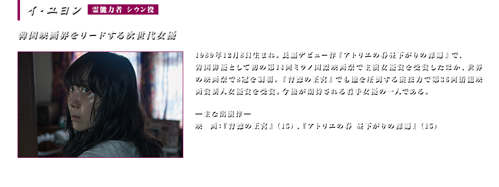 イ・ユヨン (霊能力者 シウン役)韓国映画界をリードする次世代女優＜主な出演作＞映画：『背徳の王宮』(15) 『アトリエの春昼下がりの裸婦』（15）