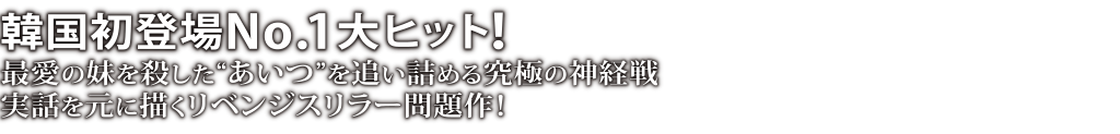 韓国初登場No.1大ヒット！最愛の妹を殺した“あいつ”を追い詰める究極の神経戦 実話を元に描くリベンジスリラー問題作！