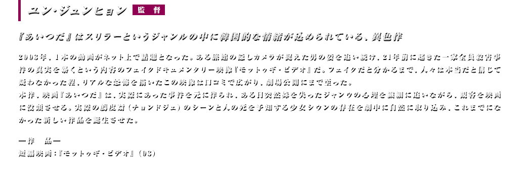 『あいつだ』はスリラーというジャンルの中に韓国的な情緒が込められている、異色作【監督：ユン･ジュンヒョン】 2003年、1本の動画がネット上で話題となった。ある旅館の隠しカメラが捉えた男の姿を追い続け、21年前に起きた一家全員殺害事件の真実を暴くという内容のフェイクドキュメンタリー映像『モットゥギ・ビデオ』だ。フェイクだと分かるまで、人々は本当だと信じて疑わなかった程、リアルな恐怖を描いたこの映像は口コミで広がり、劇場公開にまで至った。本作、映画『あいつだ』は、実際にあった事件を元に作られ、ある日突然妹を失ったジャンウの心理を繊細に追いながら、観客を映画に没頭させる。実際の薦度斎(チョンドジェ)のシーンと人の死を予知する少女シウンの存在を劇中に自然に取り込み、これまでになかった新しい作品を誕生させた。＜作品＞短編映画『モットゥギ・ビデオ』（03）