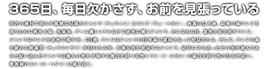 【ストーリー】365日、毎日欠かさず、お前を見張っている　田舎の漁村で暮らす孤独な兄妹のジャンウ（チュウォン）とウンジ（リュ・ヘヨン）。両親の亡き後、最愛の妹ウンジを養うために製氷工場、洗濯屋、ゲーム機レンタルなどで必死に働くジャンウ。そんなある日、忽然と姿を消すウンジ。ジャンウはウンジを必死で探すが、3日後、ウンジはジャンウの仕事場で遺体となって発見される。そして、ウンジの魂を慰める救(キュウ)魂(コン)祭(サイ)が行われる中、不審な男を発見するジャンウ。足早に立ち去ったその男が犯人であると思い込んだジャンウは他人の死を予知する能力を持つ女性シウン（イ・ユヨン）の協力を得て男の行方を追い、薬剤師のミン（ユ・ヘジン）に辿り着く。