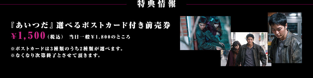 特典情報：『あいつだ』選べるポストカード付き前売券 ￥1,500（税込）※特典画像 ※ポストカードは3種類のうち2種類が選べます。※なくなり次第終了とさせて頂きます。