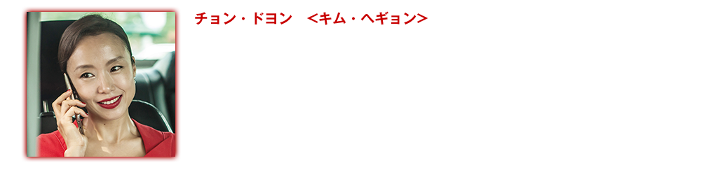 【チョン・ドヨン <キム・ヘギョン>】ハン・ソッキュと共演の『接続 ザ・コンタクト』〈未〉から『シークレット・サンシャイン』（08）『ハウスメイド』（11）そして『マルティニークからの祈り』（14）まで、女優チョン・ドヨンのフィルモグラフィーは韓国映画がこれまで描いてきた女性像の軌跡でもある。本作『無頼漢 渇いた罪』ではヘギョンというこれまで演じたことのない新しいタイプの役に挑戦している。ヘギョンは場末のバーでお酒と笑い、そして体を売る 底辺の女だ。しかし1人の潜入捜査官と出会ったとき、心が乱される。喜び、怒り、悲しみ、そんな言葉では言い表せない感情が、彼女の瞳に宿り、その印象的な演技に観客は釘付けになる。映画出演作：『マルティニークからの祈り』(14)『ハウスメイド』(11)『素晴らしい一日』(１１) 『シークレット・サンシャイン』(08)『ユア・マイ・サンシャイン』(06) 『我が心のオルガン』(06)『スキャンダル』(04)『ハッピーエンド』(04)