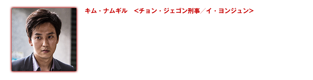 【キム・ナムギル <チョン・ジェゴン刑事／イ・ヨンジュン>】本作でのキム・ナムギルは、私たちの知る彼とは一味違う。本作で演じるのは冷徹な刑事チョン・ジェゴン。何がなんでも犯人を捕まえるという情熱以外の感情を表に出さない。しかし徐々に容疑者の恋人に対し、自分の中にあるとも知らなかった感情が芽生えてくるのを感じはじめる。容疑者を追い続けることへの疲労感、職務に没頭するあまり見せてしまう残酷さ、そして自分の中に生まれる新たな感情へのとまどい、キム・ナムギルは過剰にドラマティックになることなくこれらの感情を表現してみせる。この映画での彼の演技は間違いなく、これまでの彼の熱狂的なファンたちをも驚かすことだろう。映画出演作：『パイレーツ』(15)『美人図』(10)『後悔なんてしない』(08)