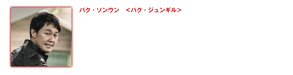 【パク・ソンウン ＜パク・ジュンギル＞】『ナンバー・スリー　NO.3』〈未〉のハン・ソッキュの部下役でデビュー。「太王四神記」でチュムチ役を演じ注目を浴びる。その後、様々なドラマ・映画に立て続けに出演。『新しき世界』（14）で強烈な印象を与え、第50回大鐘賞、第49回百想芸術大賞の助演男優賞にノミネート されるなど、高い演技力に注目が集まる。『皇帝のために』（15）では、イ・ミンギを従える釜山最大の闇組織のボスを演じ、2015年3月に韓国で公開された『殺人依頼』では、罪悪感も同情心もない連続殺人鬼を演じ、圧倒的な存在感と奥深い演技力で観る人々を魅了し続けている。映画出演作：『皇帝のために』(15) 『ハイヒールの男』 (15) 『同窓生』（14）『新しき世界』（14）『王の涙 イ・サンの決断』 (14) 『白夜行-白い闇の中を歩く-』（12）『Mr.ソクラテス』（06）