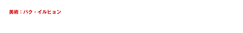 【美術：パク・イルヒョン】パク・イルヒョンは韓国の映画美術と共に成長し、映画の空間に感性を吹き込み、新たな発展を実現させてきた。『春香秘伝 The Servant』<未>では、第31回青龍映画賞の美術賞ノミネート、『群盗』（15）では第51回大鐘賞の美術賞にノミネートされている。