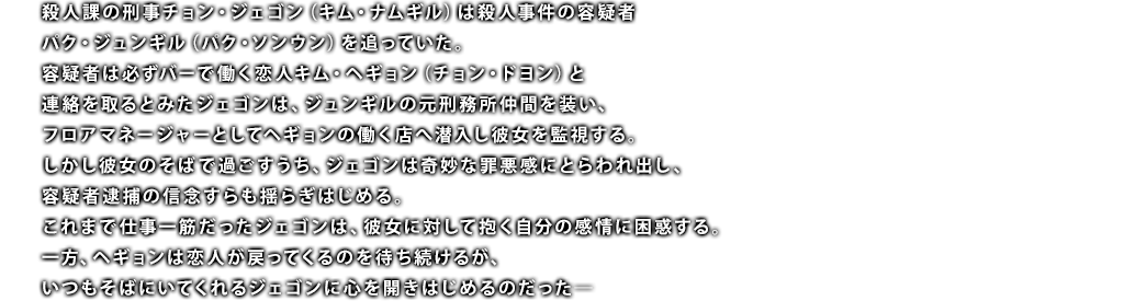 殺人課の刑事チョン・ジェゴン（キム・ナムギル）は殺人事件の容疑者パク・ジュンギル（パク・ソンウン）を追っていた。容疑者は必ずバーで働く恋人キム・ヘギョン（チョン・ドヨン）と連絡を取るとみたジェゴンは、ジュンギルの元刑務所仲間を装い、フロアマネージャーとしてヘギョンの働く店へ潜入し彼女を監視する。しかし彼女のそばで過ごすうち、ジェゴンは奇妙な罪悪感にとらわれ出し、容疑者逮捕の信念すらも揺らぎはじめる。これまで仕事一筋だったジェゴンは、彼女に対して抱く自分の感情に困惑する。一方、ヘギョンは恋人が戻ってくるのを待ち続けるが、いつもそばにいてくれるジェゴンに心を開きはじめるのだった―