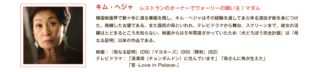 【キム・ヘジャ】レストランのオーナーでウォーリーの飼い主｜マダム 韓国映画界で数十年に渡る業績を残し、キム・ヘジャはその経験を通してあらゆる演技才能を身につけた、熟練した女優である。また国民の母といわれ、テレビドラマから舞台、スクリーンまで、彼女の活躍はとどまるところを知らない。映画からは5年間遠ざかっていたため『犬どろぼう完全計画』は『母なる証明』以来の作品である。<主な出演作品>映画：『母なる証明』(09)『マヨネーズ』(99)『晩秋』(82)テレビドラマ：「清潭洞（チョンダムドン）に住んでいます」「母さんに角が生えた」「宮 -Live in Palace-」