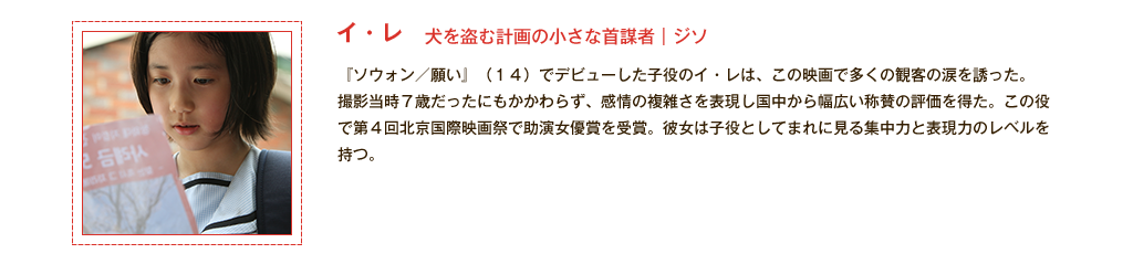 【イ・レ】犬を盗む計画の小さな首謀者｜ジソ 『ソウォン／願い』(14)でデビューした子役のイ・レは、この映画で多くの観客の涙を誘った。撮影当時7歳だったにもかかわらず、感情の複雑さを表現し国中から幅広い称賛の評価を得た。この役で第4回北京国際映画祭で助演女優賞を受賞。彼女は子役としてまれに見る集中力と表現力のレベルを持つ。