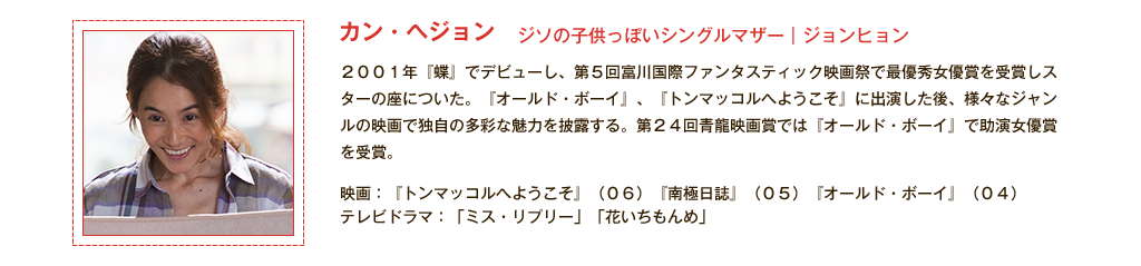 【カン・ヘジョン】ジソの子供っぽいシングルマザー｜ジョンヒョン 2001年『蝶』でデビューし、第５回富川国際ファンタスティック映画祭で最優秀女優賞を受賞しスターの座についた。『オールド・ボーイ』、『トンマッコルへようこそ』に出演した後、様々なジャンルの映画で独自の多彩な魅力を披露する。第24回青龍映画賞では『オールド・ボーイ』で助演女優賞を受賞。<出演代表作品>映画：『トンマッコルへようこそ』(06)『南極日誌』(05)『オールド・ボーイ』(04) テレビドラマ：「ミス・リプリー」「花いちもんめ」