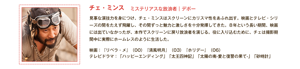 【チェ・ミンス】ミステリアスな放浪者｜デポー 見事な演技力を身につけ、チェ・ミンスはスクリーンにカリスマ性をあふれ出す。映画とテレビ・シリーズの間をたえず飛躍し、その間ずっと魅力と激しさを十分発揮してきた。8年という長い期間、映画には出ていなかったが、本作でスクリーンに戻り放浪者を演じる。役に入り込むために、チェは撮影期間中に実際にホームレスのように生活した。<主な出演作品>映画：『リベラ・メ』(00)『清風明月』(03)『ホリデー』(06) テレビドラマ：「ハッピーエンディング」「太王四神記」「太陽の南-愛と復讐の果て-」「砂時計」