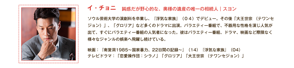 【イ・チョニ】鈍感だが野心的な、奥様の遺産の唯一の相続人｜スヨン ソウル芸術大学の演劇科を卒業し、『浮気な家族』(04)でデビュー。その後「大王世宗 （テワンセジョン）」、「グロリア」など多くのドラマに出演。バラエティー番組で、不器用な性格を演じ人気が出て、すぐにバラエティー番組の人気者になった。彼はバラエティー番組、ドラマ、映画など際限なく様々なジャンルの娯楽へ飛躍し続けている。<主な出演作品>映画：『南営洞1985～国家暴力、22日間の記録～』(14)『浮気な家族』(04) テレビドラマ：「恋愛操作団：シラノ」「グロリア」「大王世宗 （テワンセジョン）」