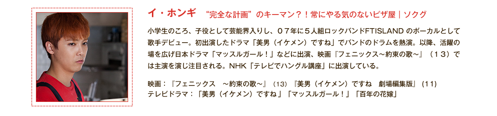 【イ・ホンギ】“完全な計画”のキーマン？！常にやる気のないピザ屋｜ソクグ 小学生のころ、子役として芸能界入りし、07年に5人組ロックバンドFTISLAND のボーカルとして歌手デビュー。初出演したドラマ「美男（イケメン）ですね」でバンドのドラムを熱演。以降、活躍の場を広げ日本ドラマ「マッスルガール！」などに出演、映画『フェニックス～約束の歌～』(13)では主演を演じ注目される。NHK「テレビでハングル講座」に出演している。<主な出演作品>映画：『フェニックス　～約束の歌～』(13)『美男（イケメン）ですね　劇場編集版』(11) テレビドラマ：「美男（イケメン）ですね 」、「マッスルガール！」、「百年の花嫁」