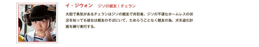 【ジソの親友｜チェラン（イ・ジウォン）】大胆で勇気があるチェランはジソの親友で共犯者。ジソの不運なホームレスの状況を知っても彼女は親友のそばにいて、ためらうことなく親友の為、犬を盗む計画を練り実行する。