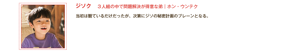 【3人組の中で問題解決が得意な弟｜ホン・ウンテク（ジソク）】当初は観ているだけだったが、次第にジソの秘密計画のブレーンとなる。