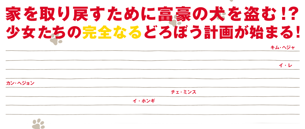 家を取り戻すために富豪の犬を盗む！？ 少女たちの完全なるどろぼう計画が始まる！ 世代を越えた豪華なキャスティングに注目！裕福な奥様の役に、『母なる証明』で息子の無実を証明するために孤軍奮闘する母親を演じたキム・ヘジャ。『母なる証明』以来5年ぶりにスクリーンに戻った本作では暖かい母親のイメージを捨て、冷たい高級レストランのオーナー役を演じている。犬を盗もうと計画する少女には『ソウォン／願い』で第4回北京国際映画祭 助演女優賞を受賞するなど、その演技が国民の涙を誘った天才子役イ・レが演じる。また『オールド・ボーイ』で一躍注目され、『トンマッコルへようこそ』、テレビドラマ「ミス・リプリー」などに出演する人気女優カン・へジョンも5年ぶりのスクリーン復帰である。本作では夫に突然出て行かれるものの、気丈に二人の子供を育てる母親を演じる。ペ・ヨンジュン主演のTVドラマ「太王四神記」、「ロードナンバーワン」などに出演の個性派俳優チェ・ミンスは、撮影期間中、役に入り込むため、実際にホームレスのように生活した。日本でも大人気のバンドFTISLANDのイ・ホンギも出演。皆を振り回すかわいい犬は、2歳のジャックラッセルテリア。CGなどは使わず要求されたことを全てこなし、スタッフたちを驚かせた。