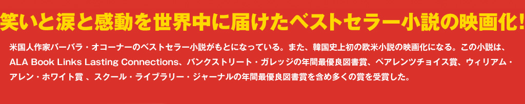 笑いと涙と感動を世界中に届けたベストセラー小説映画化！米国人作家バーバラ・オコーナーのベストセラー小説がもとになっている。また、韓国史上初の欧米小説の映画化になる。この小説は、ALA Book Links Lasting Connections、バンクストリート・ガレッジの年間最優良図書賞、ペアレンツチョイス賞、ウィリアム・アレン・ホワイト賞 、スクール・ライブラリー・ジャーナルの年間最優良図書賞を含め多くの賞を受賞した。