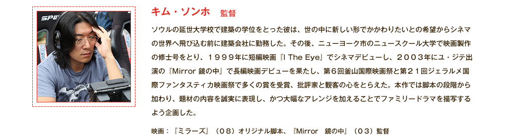 【監督｜キム・ソンホ】ソウルの延世大学校で建築の学位をとった彼は、世の中に新しい形でかかわりたいとの希望からシネマの世界へ飛び込む前に建築会社に勤務した。その後、ニューヨーク市のニュースクール大学で映画製作の修士号をとり、1999年に短編映画『I The Eye』でシネマデビューし、2003年にユ・ジテ出演の『Mirror 鏡の中』で長編映画デビューを果たし、第６回釜山国際映画祭と第21回ジェラルメ国際ファンタスティカ映画祭で多くの賞を受賞、批評家と観客の心をとらえた。本作では脚本の段階から加わり、題材の内容を誠実に表現し、かつ大幅なアレンジを加えることでファミリードラマを描写するよう企画した。 映画：『ミラーズ』(08)オリジナル脚本、『Mirror　鏡の中』(03)監督