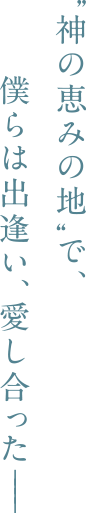 “神の恵みの地”で、僕らは出逢い、愛し合った―