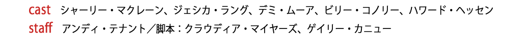 【cast】シャーリー・マクレーン、ジェシカ・ラング、デミ・ムーア、ビリー・コノリー、ハワード・ヘッセン【staff】アンディ・テナント／脚本：クラウディア・マイヤーズ、ゲイリー・カニュー