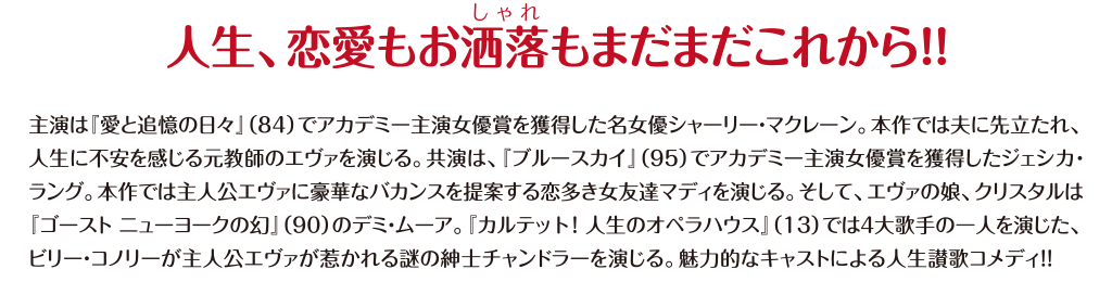 【人生、恋愛もお洒落もまだまだこれから!!】主演は『愛と追憶の日々』(84)でアカデミー主演女優賞を獲得した名女優シャーリー・マクレーン。本作では夫に先立たれ、人生に不安を感じる元教師のエヴァを演じる。共演は、『ブルースカイ』(95)でアカデミー主演女優賞を獲得したジェシカ・ラング。本作では主人公エヴァに豪華なバカンスを提案する恋多き女友達マディを演じる。そして、エヴァの娘、クリスタルは『ゴースト ニューヨークの幻』(90)のデミ・ムーア。『カルテット!人生のオペラハウス』(13)では4大歌手の一人を演じた、ビリー・コノリーが主人公エヴァが惹かれる謎の紳士チャンドラーを演じる。魅力的なキャストによる人生賛歌コメディ!!