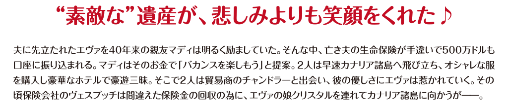 【“素敵な”遺産が、悲しみよりも笑顔をくれた♪】夫に先立たれたエヴァを40年来の親友マディは明るく励ましていた。そんな中、亡き夫の生命保険が手違いで500万ドルも口座に振り込まれる。マディはそのお金で「バカンスを楽しもう」と提案。2人は早速カナリア諸島へ飛び立ち、オシャレな服を購入し豪華なホテルで豪遊三昧。そこで2人は貿易商のチャンドラーと出会い、彼の優しさにエヴァは惹かれていく。その頃保険会社のヴェスプッチは間違えた保険金の回収の為に、エヴァの娘クリスタルを連れてカナリア諸島に向かうが―。