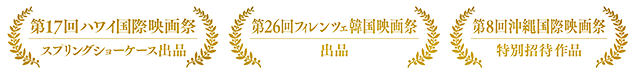 第17回ハワイ国際映画祭スプリングショーケース出品　第26回フィレンツェ韓国映画祭　第8回沖縄国際映画祭特別招待作品