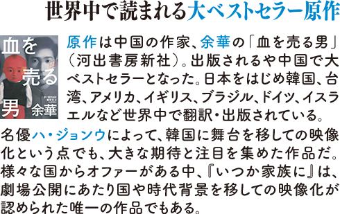 世界中で読まれる大ベストセラー原作　原作は中国の作家、余華の「血を売る男」(河出書房新社)。出版される中国で大ベストセラーとなった。日本をはじめ韓国、台湾、アメリカ、イギリス、ブラジル、ドイツ、イスラエルなど世界中で翻訳・出版されている。名優ハ・ジョンウによって、韓国に舞台を移しての映像化という点でも、大きな期待と注目を集めた作品だ。様々な国からオファーがある中、『いつか家族に』は、劇場公開にあたり国や時代背景を移しての映像化が認められた唯一の作品でもある。