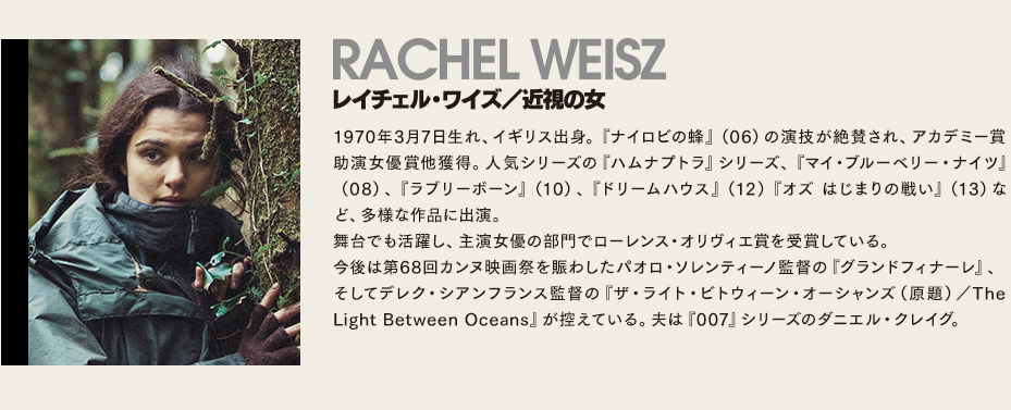 【レイチェル・ワイズ/近視の女】1970年3月7日生れ、イギリス出身。『ナイロビの蜂』（06）の演技が絶賛され、アカデミー賞助演女優賞他獲得。人気シリーズの『ハムナプトラ』シリーズ、『マイ・ブルーベリー・ナイツ』（08）、『ラブリーボーン』（10）、『ドリームハウス』（12）『オズ はじまりの戦い』（13）など、多様な作品に出演。舞台でも活躍し、主演女優の部門でローレンス・オリヴィエ賞を受賞している。今後は第68回カンヌ映画祭を賑わしたパオロ・ソレンティーノ監督の『グランドフィナーレ』、そしてデレク・シアンフランス監督の『ザ・ライト・ビトウィーン・オーシャンズ（原題）／The Light Between Oceans』が控えている。夫は『007』シリーズのダニエル・クレイグ。