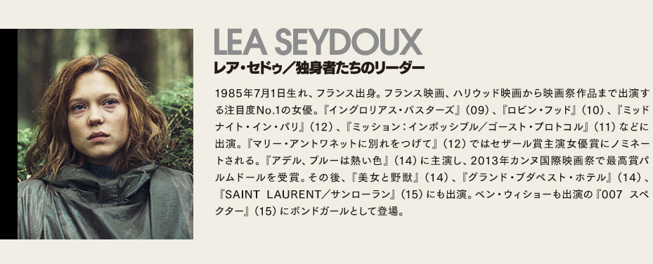 【レア・セドゥ/独身者たちのリーダー】1985年7月1日生れ、フランス出身。フランス映画、ハリウッド映画から映画祭作品まで出演する注目度No.1の女優。『イングロリアス・バスターズ』（09）、『ロビン・フッド』（10）、『ミッドナイト・イン・パリ』（12）、『ミッション：インポッシブル／ゴースト・プロトコル』（11）などに出演。『マリー・アントワネットに別れをつげて』（12）ではセザール賞主演女優賞にノミネートされる。『アデル、ブルーは熱い色』（14）に主演し、2013年カンヌ国際映画祭で最高賞パルムドールを受賞。その後、『美女と野獣』（14）、『グランド・ブダペスト・ホテル』（14）、『SAINT LAURENT／サンローラン』（15）にも出演。ベン・ウィショーも出演の『007 スペクター』（15）にボンドガールとして登場。