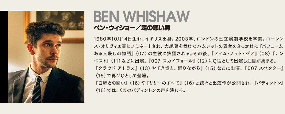 【ベン・ウィショー/足の悪い男】1980年10月14日生れ、イギリス出身。2003年、ロンドンの王立演劇学校を卒業。ローレンス・オリヴィエ賞にノミネートされ、大絶賛を受けたハムレットの舞台をきっかけに『パフューム ある人殺しの物語』（07）の主役に抜擢される。その後、『アイム・ノット・ゼア』（08）『テンペスト』（11）などに出演。『007 スカイフォール』（12）にQ役として出演し注目が集まる。
『クラウド アトラス』（13）や『追憶と、踊りながら』（15）などに出演。『007 スペクター』（15）で再びQとして登場。
『白鯨との闘い』（16）や『リリーのすべて』（16）と続々と出演作が公開され、『パディントン』（16）では、くまのパディントンの声を演じる。