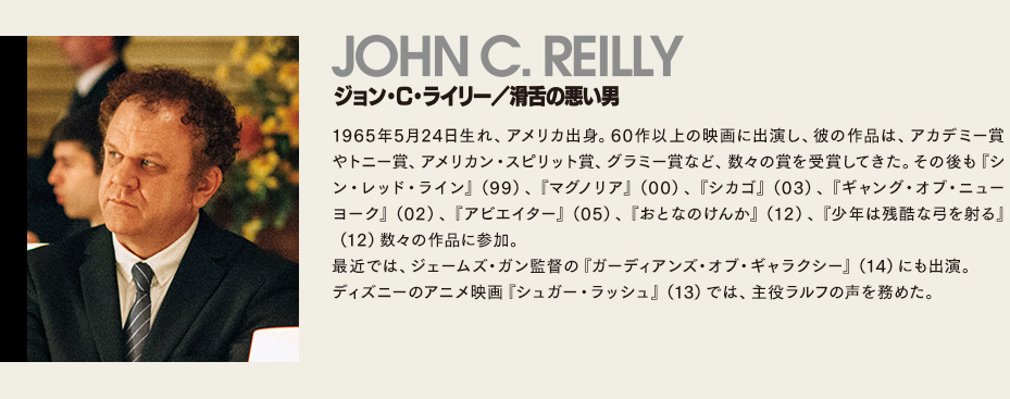 【ジョン・C・ライリー/滑舌の悪い男】1965年5月24日生れ、アメリカ出身。60作以上の映画に出演し、彼の作品は、アカデミー賞やトニー賞、アメリカン・スピリット賞、グラミー賞など、数々の賞を受賞してきた。その後も『シン・レッド・ライン』（99）、『マグノリア』（00）、『シカゴ』（03）、『ギャング・オブ・ニューヨーク』（02）、『アビエイター』（05）、『おとなのけんか』（12）、『少年は残酷な弓を射る』（12）数々の作品に参加。最近では、ジェームズ・ガン監督の『ガーディアンズ・オブ・ギャラクシー』（14）にも出演。ディズニーのアニメ映画『シュガー・ラッシュ』（13）では、主役ラルフの声を務めた。
