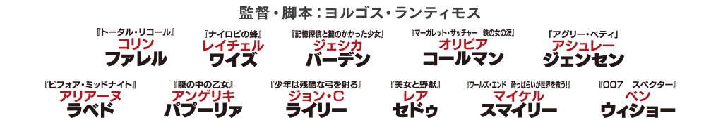 監督・脚本：ヨルゴス・ランティモス 『トータル・リコール』コリンファレル 『ナイロビの蜂』レイチェルワイズ 『記憶探偵と鍵のかかった少女』ジェシカバーデン 『マーガレット・サッチャー 鉄の女の涙』オリビアコールマン 『アグリー・ベティ』アシュレージェンセン 『ビフォア・ミッドナイト』アリアーヌラベド 『籠の中の乙女』アンゲリキパプーリァ 『少年は残酷な弓を射る』ジョン・C・ライリー 『美女と野獣』レアセドゥ 『ワールズ・エンド 酔っぱらいが世界を救う!』マイケルスマイリー 『007 スペクター』ベンウィショー