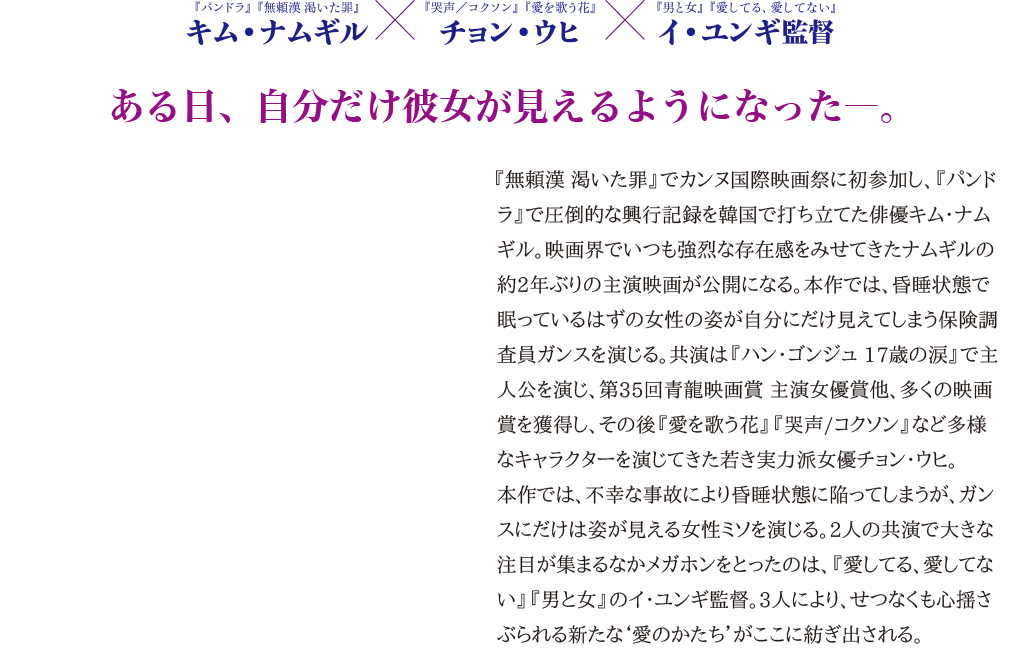 【ある日、自分だけ彼女が見えるようになった―。】『無頼漢 渇いた罪』でカンヌ国際映画祭に初参加し、『パンドラ』で圧倒的な興行記録を韓国で打ち立てた俳優キム・ナムギル。映画界でいつも強烈な存在感をみせてきたナムギルの約2年ぶりの主演映画が公開になる。本作では、昏睡状態で眠っているはずの女性の姿が自分にだけ見えてしまう保険調査員ガンスを演じる。共演は『ハン・ゴンジュ 17歳の涙』で主人公を演じ、第35回青龍映画賞 主演女優賞他、多くの映画賞を獲得し、その後『愛を歌う花』『哭声/コクソン』など多様なキャラクターを演じてきた若き実力派女優チョン・ウヒ。
本作では、不幸な事故により昏睡状態に陥ってしまうが、ガンスにだけは姿が見える女性ミソを演じる。2人の共演で大きな注目が集まるなかメガホンをとったのは、『愛してる、愛してない』『男と女』のイ・ユンギ監督。3人により、せつなくも心揺さぶられる新たな‘愛のかたち’がここに紡ぎ出される。