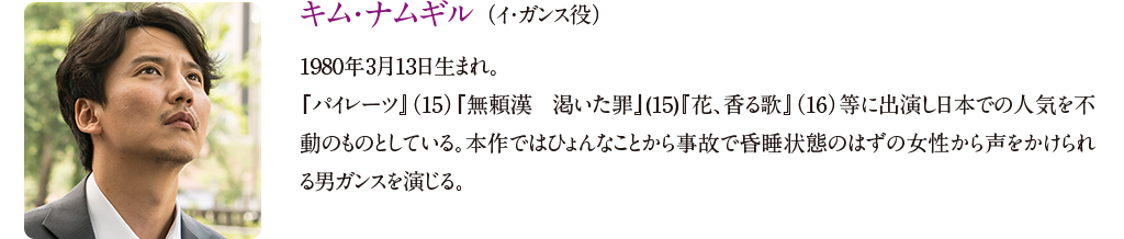 【キム・ナムギル （イ・ガンス役）】
1981年3月13日生まれ。『パイレーツ』（15）『無頼漢 渇いた罪』(15)『花、香る歌』（16）等に出演し日本での人気を不動のものとしている。本作ではひょんなことから事故で昏睡状態のはずの女性から声をかけられる男ガンスを演じる。