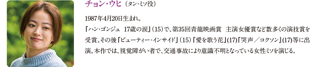 【チョン・ウヒ （タン・ミソ役）】
1987年4月20日生まれ。『ハン・ゴンジュ 17歳の涙』（15）で、第35回青龍映画賞 主演女優賞など数多くの演技賞を受賞。その後『ビューティー・インサイド』（15）『愛を歌う花』(17)『哭声／コクソン』(17)等に出演。本作では、視覚障がい者で、交通事故により意識不明となっている女性ミソを演じる。