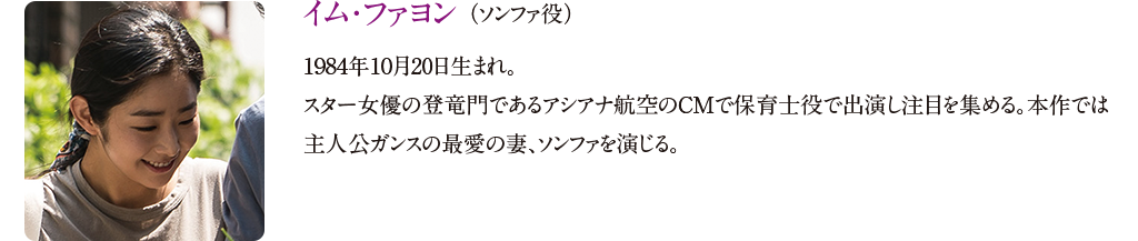 【イム・ファヨン （ソンファ役）】
1984年10月20日生まれ。スター女優の登竜門であるアシアナ航空のCMで保育士役で出演し注目を集める。本作では主人公ガンスの最愛の妻、ソンファを演じる。