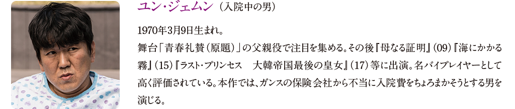 【ユン・ジェムン （入院中の男）】
1970年3月9日生まれ。舞台「青春礼賛（原題）」の父親役で注目を集める。その後『母なる証明』（09）『海にかかる霧』（15）『ラスト・プリンセス　大韓帝国最後の皇女』（17）等に出演。名バイプレイヤーとして高く評価されている。本作では、ガンスの保険会社から不当に入院費をちょろまかそうとする男を演じる。