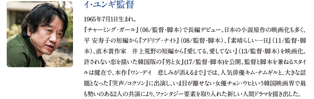 【イ・ユンギ監督】
1965年7月1日生まれ。『チャーミング･ガール』（06/監督・脚本）で長編デビュー。日本の小説原作の映画化も多く、平 安寿子の短編から『アドリブ･ナイト』（08/監督・脚本）、『素晴らしい一日』（11/監督・脚本）、直木賞作家 井上荒野の短編から『愛してる、愛してない』（13/監督・脚本）を映画化。許されない恋を描いた韓国版の『男と女』(17/監督・脚本)を公開。監督と脚本を兼ねるスタイルは健在で、本作『ワン・デイ　悲しみが消えるまで』では、人気俳優キム・ナムギルと、大きな話題となった『哭声/コクソン』に出演し、いま目が離せない女優チョン・ウヒという韓国映画界で最も勢いのある2人の共演により、ファンタジー要素を取り入れた新しい人間ドラマを描き出した。