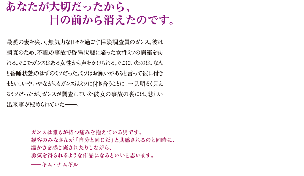 【あなたが大切だったから、目の前から消えたのです。】最愛の妻を失い、無気力な日々を過ごす保険調査員のガンス。彼は調査のため、不慮の事故で昏睡状態に陥った女性ミソの病室を訪れる。そこでガンスはある女性から声をかけられる。そこにいたのは、なんと昏睡状態のはずのミソだった。ミソはお願いがあると言って彼に付きまとい、いやいやながらもガンスはミソに付き合うことに。一見明るく見えるミソだったが、ガンスが調査していた彼女の事故の裏には、悲しい出来事が秘められていた――。